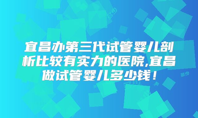 宜昌办第三代试管婴儿剖析比较有实力的医院,宜昌做试管婴儿多少钱！