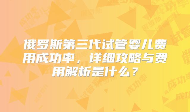 俄罗斯第三代试管婴儿费用成功率，详细攻略与费用解析是什么？