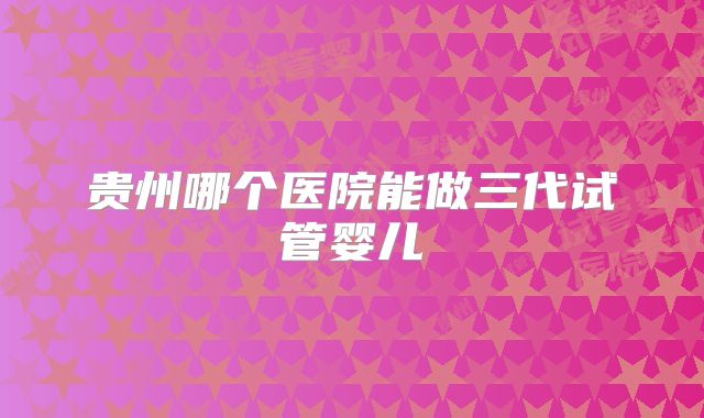 贵州哪个医院能做三代试管婴儿