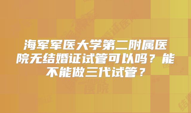 海军军医大学第二附属医院无结婚证试管可以吗？能不能做三代试管？