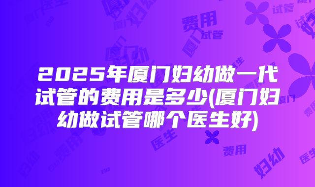 2025年厦门妇幼做一代试管的费用是多少(厦门妇幼做试管哪个医生好)