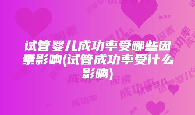 试管婴儿成功率受哪些因素影响(试管成功率受什么影响)