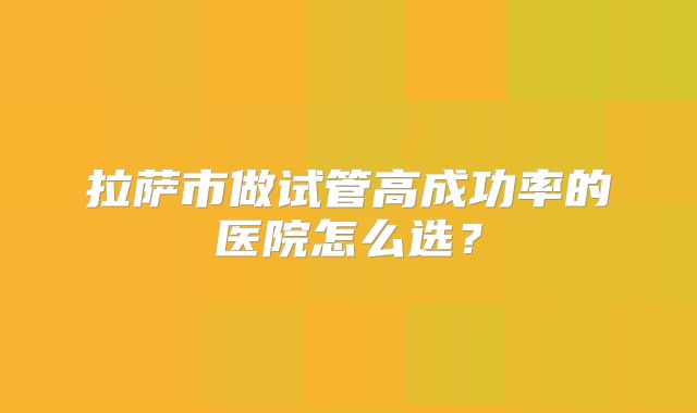 拉萨市做试管高成功率的医院怎么选？
