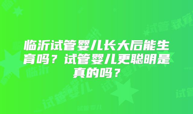 临沂试管婴儿长大后能生育吗？试管婴儿更聪明是真的吗？