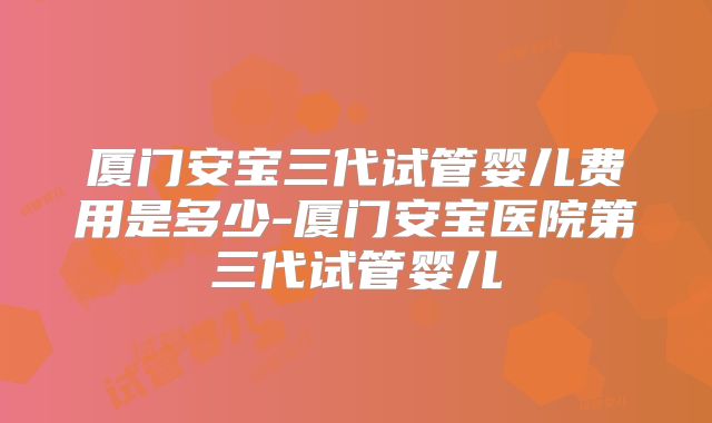 厦门安宝三代试管婴儿费用是多少-厦门安宝医院第三代试管婴儿