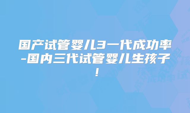 国产试管婴儿3一代成功率-国内三代试管婴儿生孩子!
