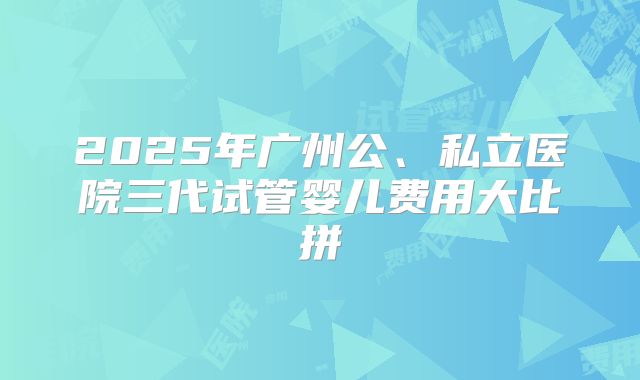 2025年广州公、私立医院三代试管婴儿费用大比拼