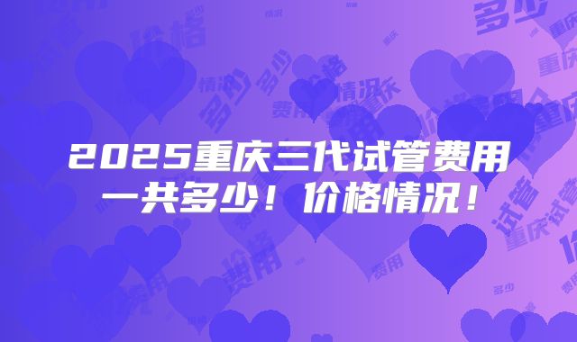 2025重庆三代试管费用一共多少！价格情况！