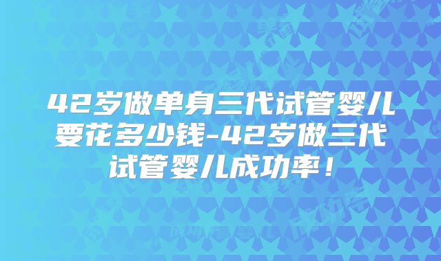 42岁做单身三代试管婴儿要花多少钱-42岁做三代试管婴儿成功率!