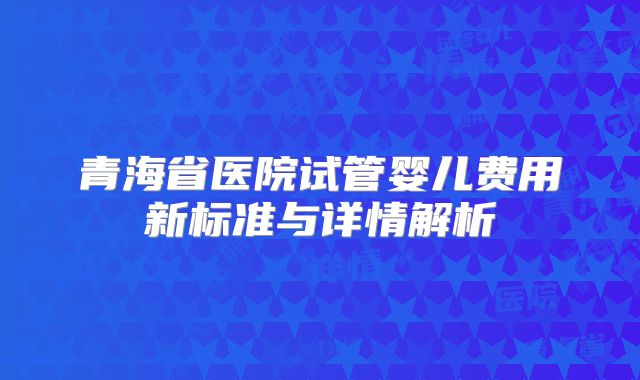 青海省医院试管婴儿费用新标准与详情解析
