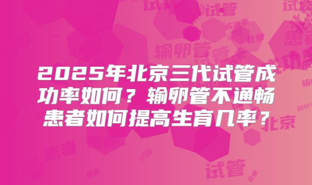 2025年北京三代试管成功率如何？输卵管不通畅患者如何提高生育几率？
