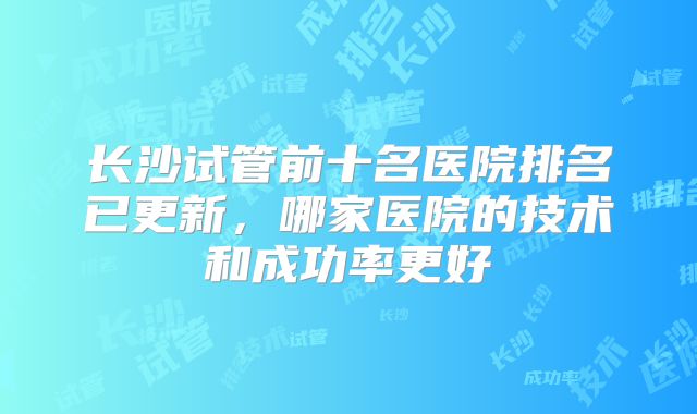 长沙试管前十名医院排名已更新，哪家医院的技术和成功率更好