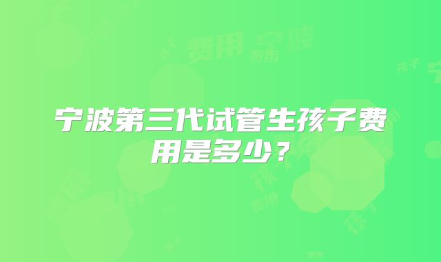 宁波第三代试管生孩子费用是多少？