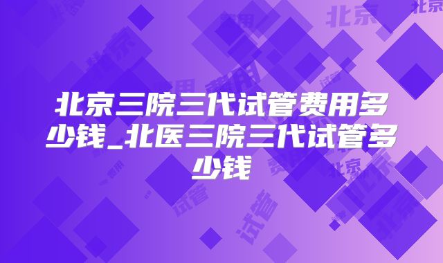 北京三院三代试管费用多少钱_北医三院三代试管多少钱