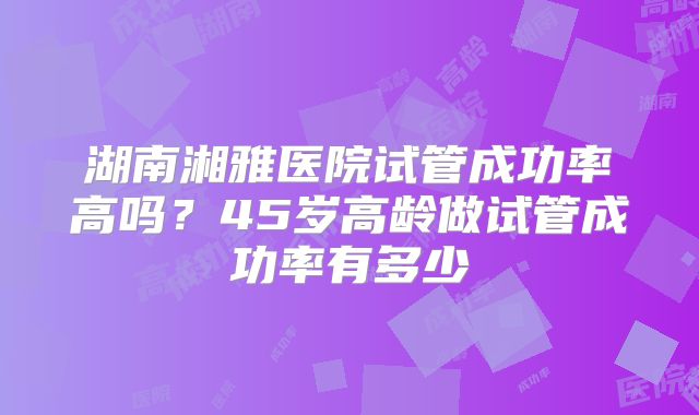 湖南湘雅医院试管成功率高吗？45岁高龄做试管成功率有多少