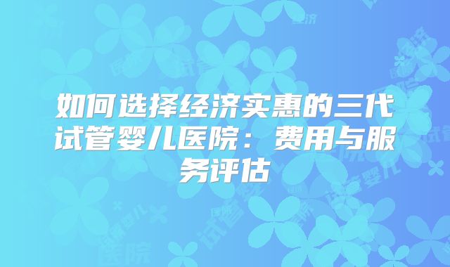 如何选择经济实惠的三代试管婴儿医院：费用与服务评估