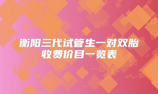 衡阳三代试管生一对双胎收费价目一览表