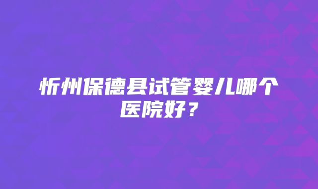 忻州保德县试管婴儿哪个医院好？