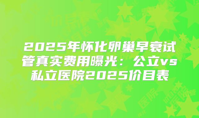 2025年怀化卵巢早衰试管真实费用曝光：公立vs私立医院2025价目表