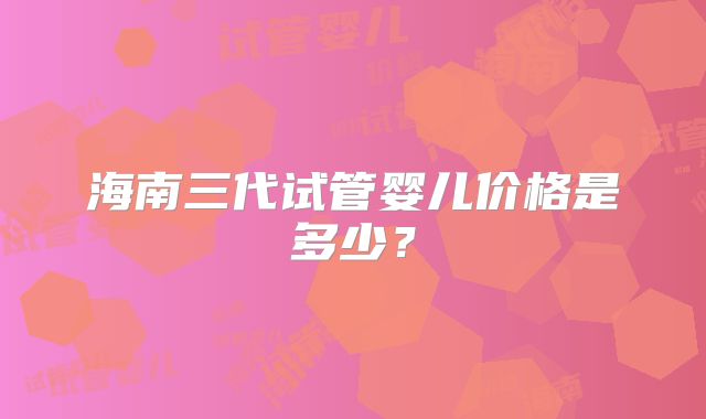 海南三代试管婴儿价格是多少？
