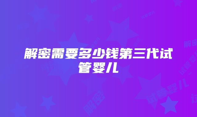 解密需要多少钱第三代试管婴儿
