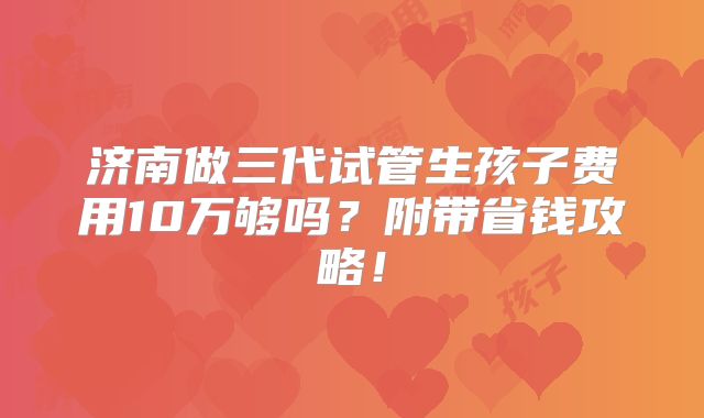 济南做三代试管生孩子费用10万够吗？附带省钱攻略！
