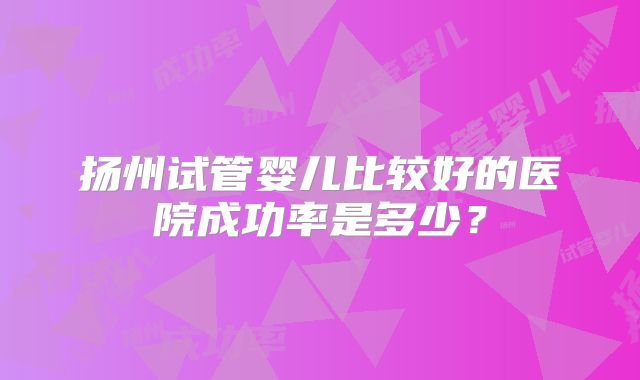 扬州试管婴儿比较好的医院成功率是多少？