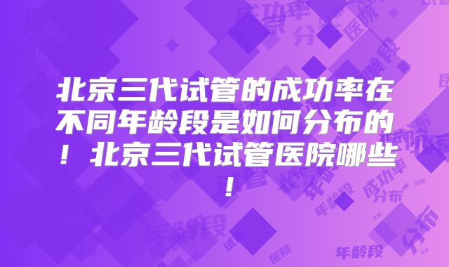 北京三代试管的成功率在不同年龄段是如何分布的！北京三代试管医院哪些！