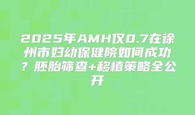 2025年AMH仅0.7在徐州市妇幼保健院如何成功？胚胎筛查+移植策略全公开