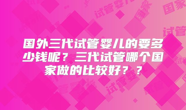 国外三代试管婴儿的要多少钱呢?三代试管哪个国家做的比较好??