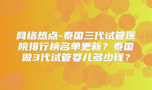 网络热点-泰国三代试管医院排行榜名单更新？泰国做3代试管婴儿多少钱？