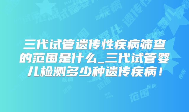三代试管遗传性疾病筛查的范围是什么_三代试管婴儿检测多少种遗传疾病！