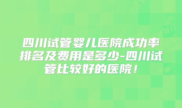 四川试管婴儿医院成功率排名及费用是多少-四川试管比较好的医院！