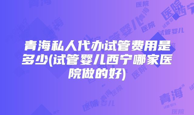 青海私人代办试管费用是多少(试管婴儿西宁哪家医院做的好)