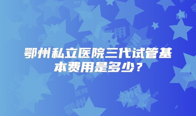 鄂州私立医院三代试管基本费用是多少?