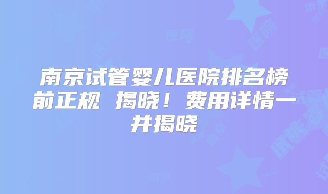 南京试管婴儿医院排名榜前正规 揭晓！费用详情一并揭晓