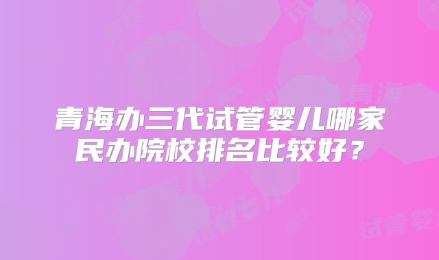 青海办三代试管婴儿哪家民办院校排名比较好？