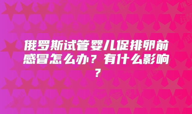 俄罗斯试管婴儿促排卵前感冒怎么办？有什么影响？