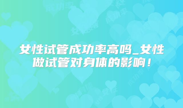 女性试管成功率高吗_女性做试管对身体的影响！