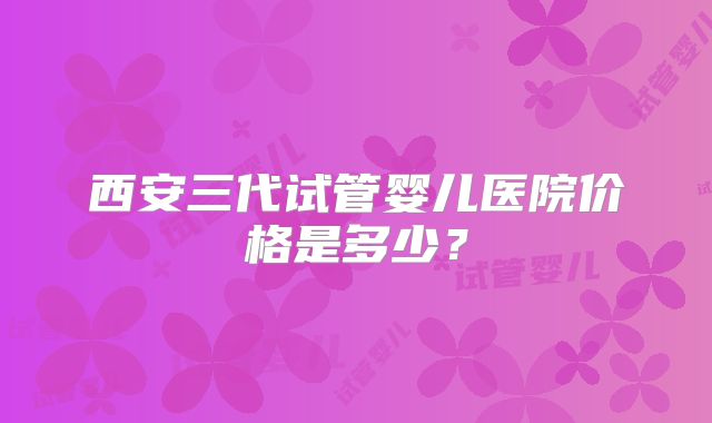 西安三代试管婴儿医院价格是多少？