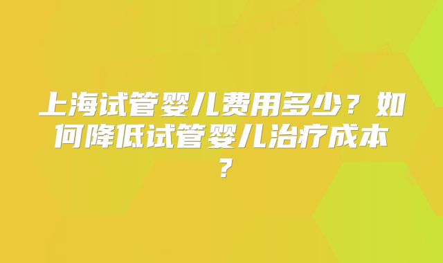 上海试管婴儿费用多少？如何降低试管婴儿治疗成本？