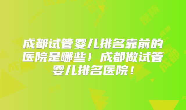 成都试管婴儿排名靠前的医院是哪些！成都做试管婴儿排名医院！