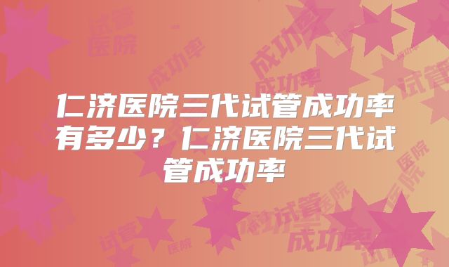 仁济医院三代试管成功率有多少？仁济医院三代试管成功率