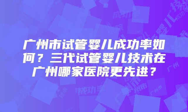 广州市试管婴儿成功率如何？三代试管婴儿技术在广州哪家医院更先进？