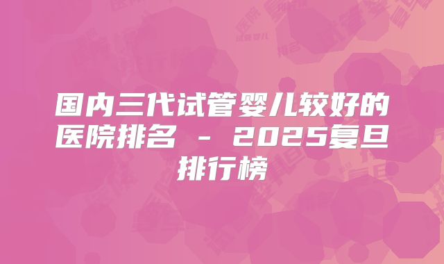 国内三代试管婴儿较好的医院排名 - 2025复旦排行榜