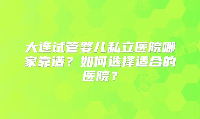 大连试管婴儿私立医院哪家靠谱？如何选择适合的医院？