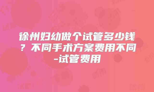 徐州妇幼做个试管多少钱？不同手术方案费用不同-试管费用