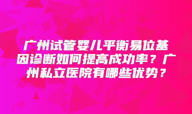 广州试管婴儿平衡易位基因诊断如何提高成功率？广州私立医院有哪些优势？