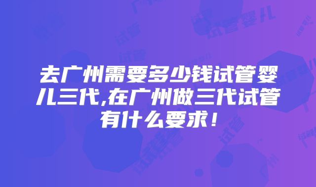 去广州需要多少钱试管婴儿三代,在广州做三代试管有什么要求！
