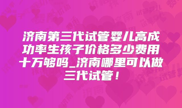 济南第三代试管婴儿高成功率生孩子价格多少费用十万够吗_济南哪里可以做三代试管！